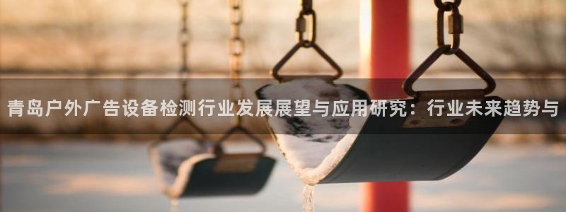 杏宇平台代理多少钱一个月：青岛户外广告设备检测行业发展展望与应用研究：行业未来趋势与