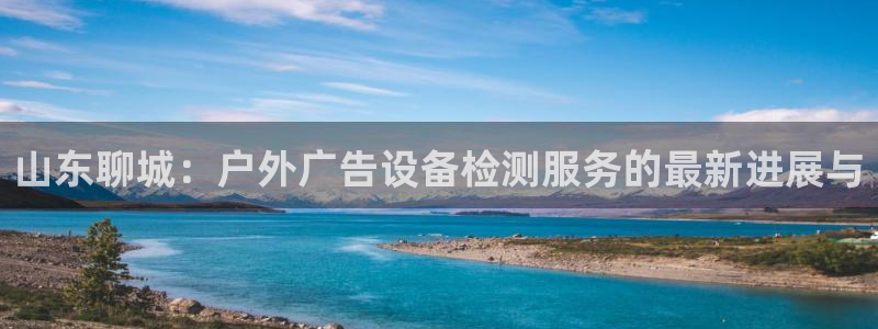 杏宇平台招商电话号码：山东聊城：户外广告设备检测服务的最新进展与
